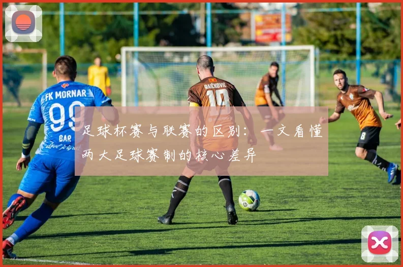 足球杯赛与联赛的区别：一文看懂两大足球赛制的核心差异