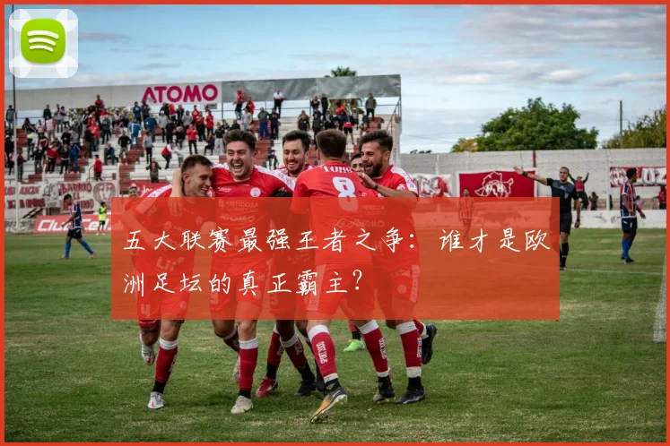 五大联赛最强王者之争：谁才是欧洲足坛的真正霸主？
