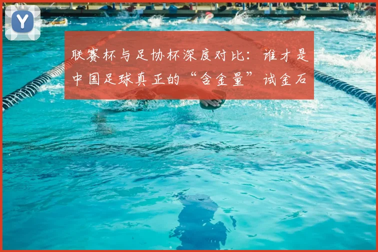 联赛杯与足协杯深度对比：谁才是中国足球真正的“含金量”试金石？