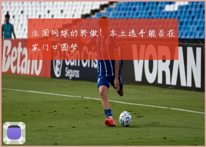 法国网球的骄傲！本土选手能否在家门口圆梦