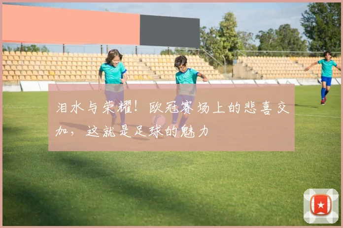 泪水与荣耀！欧冠赛场上的悲喜交加，这就是足球的魅力