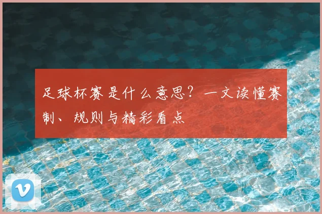足球杯赛是什么意思？一文读懂赛制、规则与精彩看点